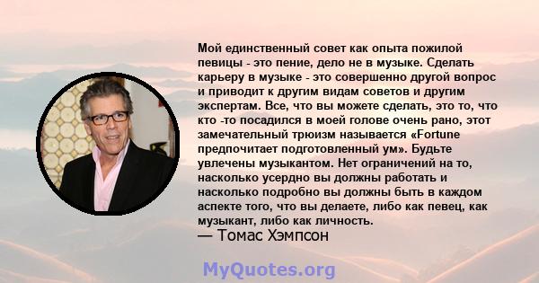 Мой единственный совет как опыта пожилой певицы - это пение, дело не в музыке. Сделать карьеру в музыке - это совершенно другой вопрос и приводит к другим видам советов и другим экспертам. Все, что вы можете сделать,