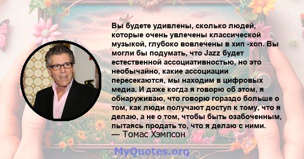 Вы будете удивлены, сколько людей, которые очень увлечены классической музыкой, глубоко вовлечены в хип -хоп. Вы могли бы подумать, что Jazz будет естественной ассоциативностью, но это необычайно, какие ассоциации