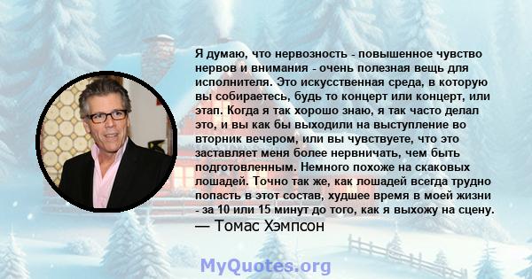 Я думаю, что нервозность - повышенное чувство нервов и внимания - очень полезная вещь для исполнителя. Это искусственная среда, в которую вы собираетесь, будь то концерт или концерт, или этап. Когда я так хорошо знаю, я 