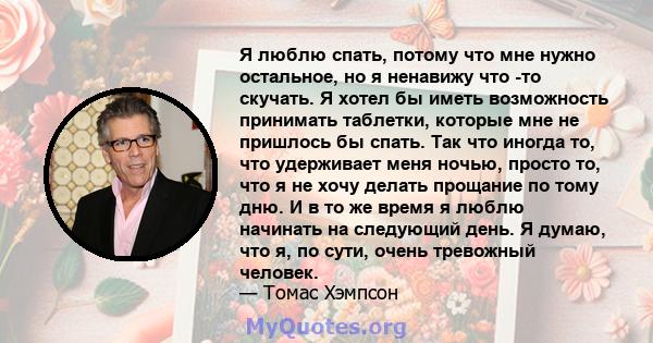 Я люблю спать, потому что мне нужно остальное, но я ненавижу что -то скучать. Я хотел бы иметь возможность принимать таблетки, которые мне не пришлось бы спать. Так что иногда то, что удерживает меня ночью, просто то,