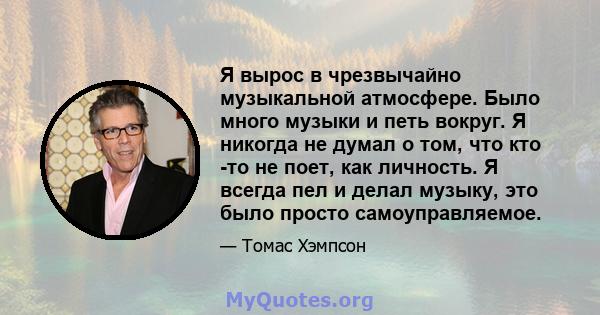 Я вырос в чрезвычайно музыкальной атмосфере. Было много музыки и петь вокруг. Я никогда не думал о том, что кто -то не поет, как личность. Я всегда пел и делал музыку, это было просто самоуправляемое.