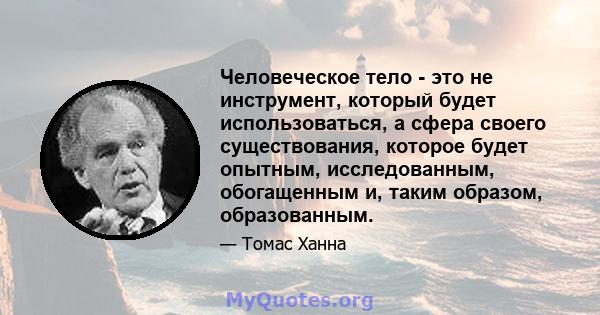 Человеческое тело - это не инструмент, который будет использоваться, а сфера своего существования, которое будет опытным, исследованным, обогащенным и, таким образом, образованным.