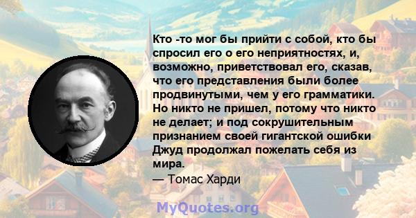 Кто -то мог бы прийти с собой, кто бы спросил его о его неприятностях, и, возможно, приветствовал его, сказав, что его представления были более продвинутыми, чем у его грамматики. Но никто не пришел, потому что никто не 