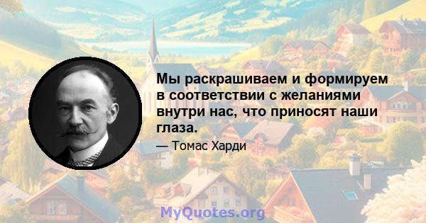 Мы раскрашиваем и формируем в соответствии с желаниями внутри нас, что приносят наши глаза.