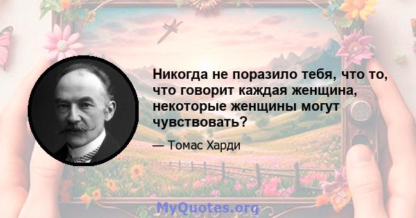 Никогда не поразило тебя, что то, что говорит каждая женщина, некоторые женщины могут чувствовать?