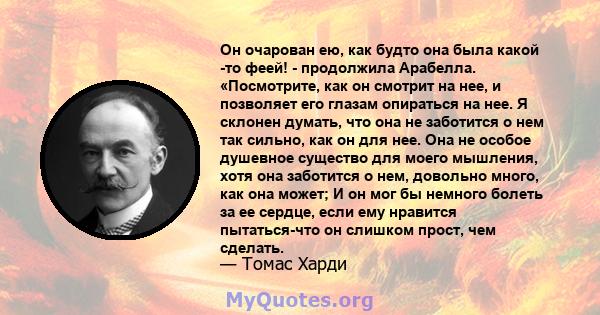 Он очарован ею, как будто она была какой -то феей! - продолжила Арабелла. «Посмотрите, как он смотрит на нее, и позволяет его глазам опираться на нее. Я склонен думать, что она не заботится о нем так сильно, как он для