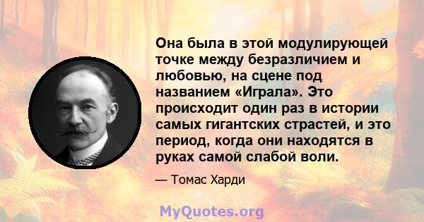 Она была в этой модулирующей точке между безразличием и любовью, на сцене под названием «Играла». Это происходит один раз в истории самых гигантских страстей, и это период, когда они находятся в руках самой слабой воли.