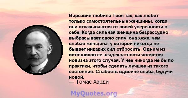 Вирсавия любила Троя так, как любят только самостоятельные женщины, когда они отказываются от своей уверенности в себе. Когда сильная женщина безрассудно выбрасывает свою силу, она хуже, чем слабая женщина, у которой