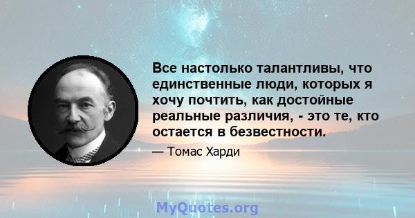 Все настолько талантливы, что единственные люди, которых я хочу почтить, как достойные реальные различия, - это те, кто остается в безвестности.