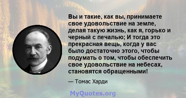 Вы и такие, как вы, принимаете свое удовольствие на земле, делая такую ​​жизнь, как я, горько и черный с печалью; И тогда это прекрасная вещь, когда у вас было достаточно этого, чтобы подумать о том, чтобы обеспечить