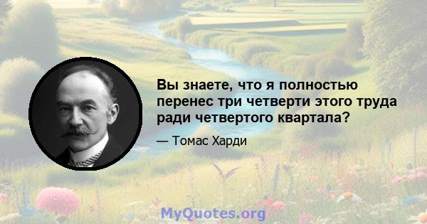 Вы знаете, что я полностью перенес три четверти этого труда ради четвертого квартала?