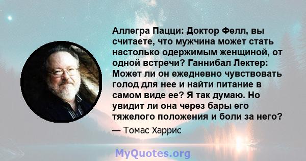 Аллегра Пацци: Доктор Фелл, вы считаете, что мужчина может стать настолько одержимым женщиной, от одной встречи? Ганнибал Лектер: Может ли он ежедневно чувствовать голод для нее и найти питание в самом виде ее? Я так