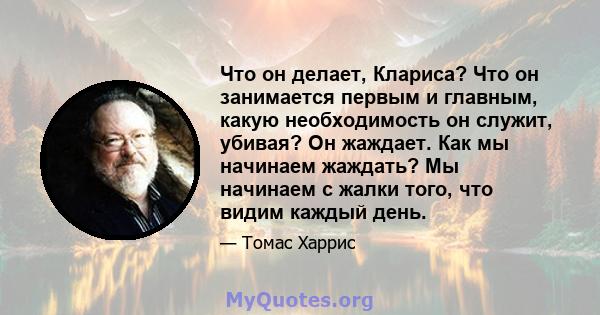 Что он делает, Клариса? Что он занимается первым и главным, какую необходимость он служит, убивая? Он жаждает. Как мы начинаем жаждать? Мы начинаем с жалки того, что видим каждый день.