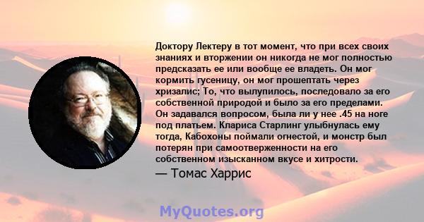 Доктору Лектеру в тот момент, что при всех своих знаниях и вторжении он никогда не мог полностью предсказать ее или вообще ее владеть. Он мог кормить гусеницу, он мог прошептать через хризалис; То, что вылупилось,