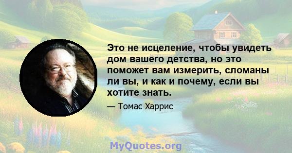 Это не исцеление, чтобы увидеть дом вашего детства, но это поможет вам измерить, сломаны ли вы, и как и почему, если вы хотите знать.