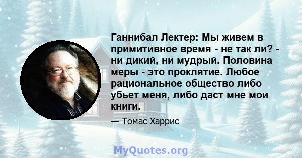 Ганнибал Лектер: Мы живем в примитивное время - не так ли? - ни дикий, ни мудрый. Половина меры - это проклятие. Любое рациональное общество либо убьет меня, либо даст мне мои книги.