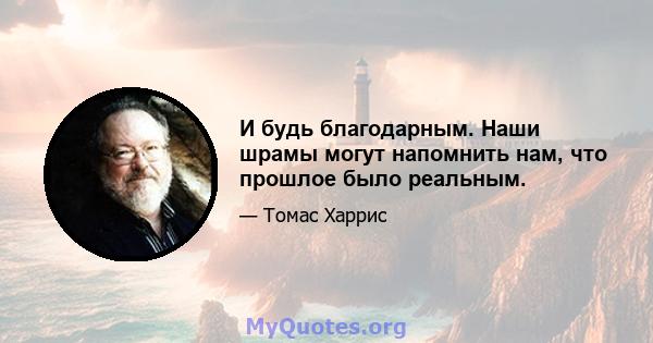 И будь благодарным. Наши шрамы могут напомнить нам, что прошлое было реальным.