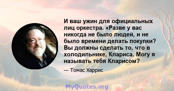 И ваш ужин для официальных лиц оркестра. «Разве у вас никогда не было людей, и не было времени делать покупки? Вы должны сделать то, что в холодильнике, Клариса. Могу я называть тебя Кларисом?