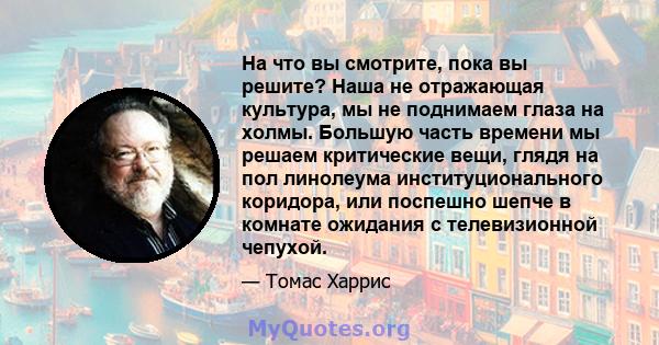 На что вы смотрите, пока вы решите? Наша не отражающая культура, мы не поднимаем глаза на холмы. Большую часть времени мы решаем критические вещи, глядя на пол линолеума институционального коридора, или поспешно шепче в 