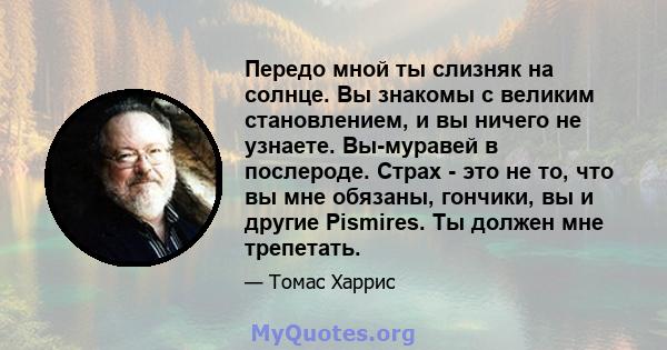 Передо мной ты слизняк на солнце. Вы знакомы с великим становлением, и вы ничего не узнаете. Вы-муравей в послероде. Страх - это не то, что вы мне обязаны, гончики, вы и другие Pismires. Ты должен мне трепетать.