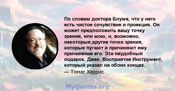 По словам доктора Блума, что у него есть чистое сочувствие и проекция. Он может предположить вашу точку зрения, или мою, и, возможно, некоторые другие точки зрения, которые пугают и причиняют ему причинение его. Это