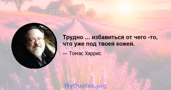 Трудно ... избавиться от чего -то, что уже под твоей кожей.