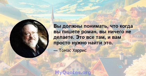 Вы должны понимать, что когда вы пишете роман, вы ничего не делаете. Это все там, и вам просто нужно найти это.