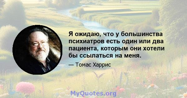 Я ожидаю, что у большинства психиатров есть один или два пациента, которым они хотели бы ссылаться на меня.