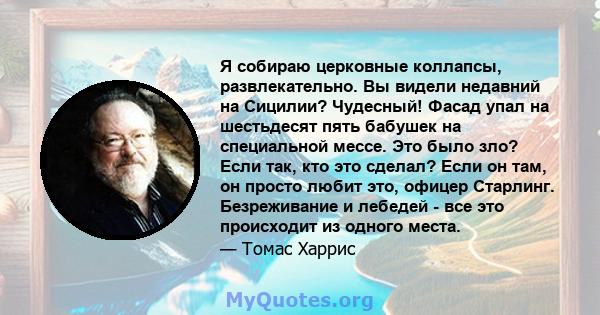 Я собираю церковные коллапсы, развлекательно. Вы видели недавний на Сицилии? Чудесный! Фасад упал на шестьдесят пять бабушек на специальной мессе. Это было зло? Если так, кто это сделал? Если он там, он просто любит