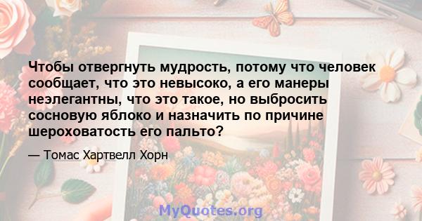 Чтобы отвергнуть мудрость, потому что человек сообщает, что это невысоко, а его манеры неэлегантны, что это такое, но выбросить сосновую яблоко и назначить по причине шероховатость его пальто?