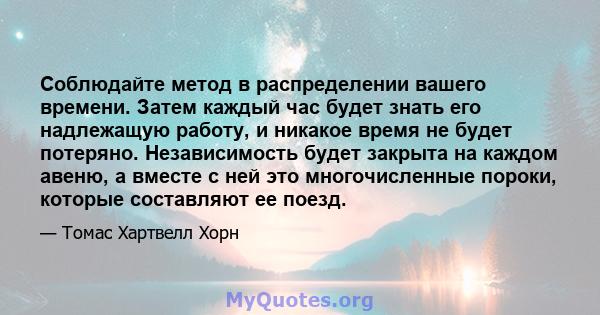 Соблюдайте метод в распределении вашего времени. Затем каждый час будет знать его надлежащую работу, и никакое время не будет потеряно. Независимость будет закрыта на каждом авеню, а вместе с ней это многочисленные