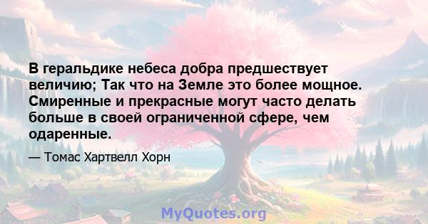 В геральдике небеса добра предшествует величию; Так что на Земле это более мощное. Смиренные и прекрасные могут часто делать больше в своей ограниченной сфере, чем одаренные.