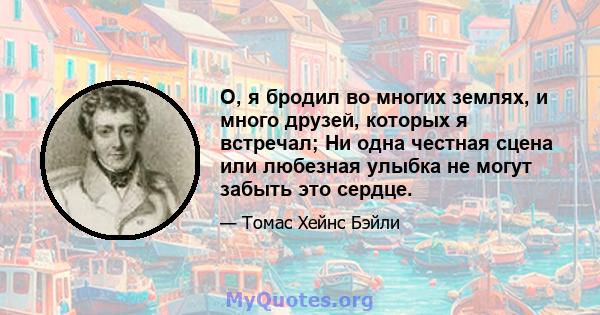 О, я бродил во многих землях, и много друзей, которых я встречал; Ни одна честная сцена или любезная улыбка не могут забыть это сердце.