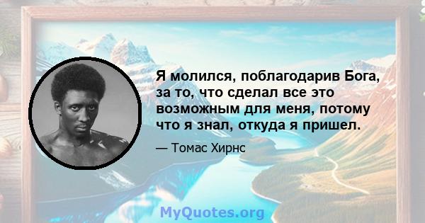 Я молился, поблагодарив Бога, за то, что сделал все это возможным для меня, потому что я знал, откуда я пришел.