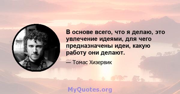 В основе всего, что я делаю, это увлечение идеями, для чего предназначены идеи, какую работу они делают.