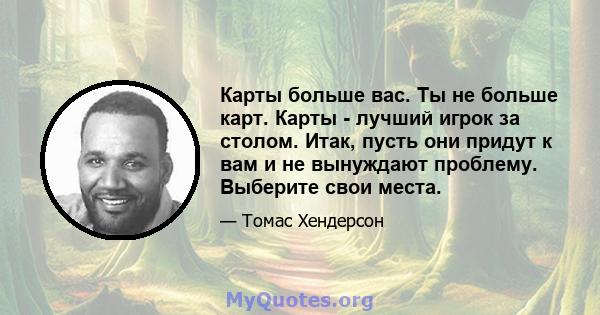 Карты больше вас. Ты не больше карт. Карты - лучший игрок за столом. Итак, пусть они придут к вам и не вынуждают проблему. Выберите свои места.