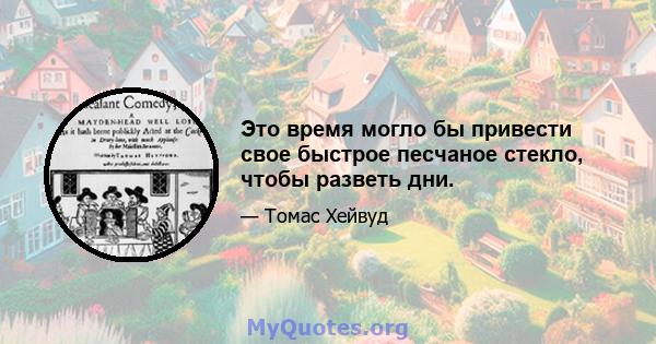 Это время могло бы привести свое быстрое песчаное стекло, чтобы разветь дни.