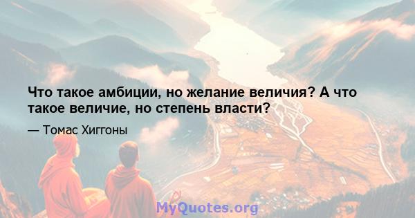 Что такое амбиции, но желание величия? А что такое величие, но степень власти?