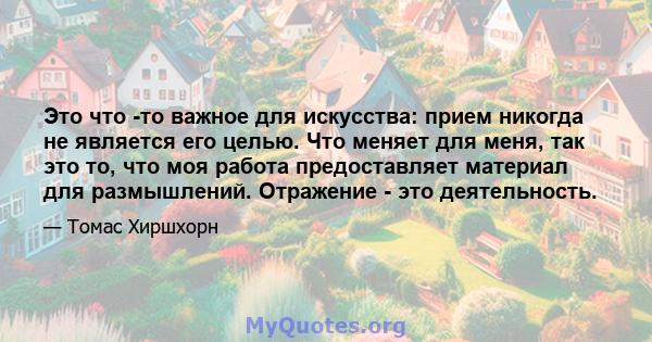 Это что -то важное для искусства: прием никогда не является его целью. Что меняет для меня, так это то, что моя работа предоставляет материал для размышлений. Отражение - это деятельность.