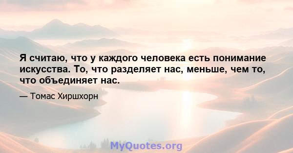 Я считаю, что у каждого человека есть понимание искусства. То, что разделяет нас, меньше, чем то, что объединяет нас.