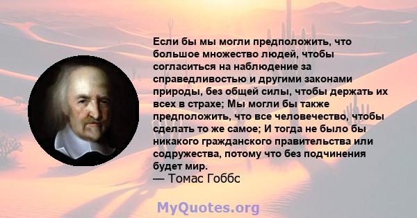 Если бы мы могли предположить, что большое множество людей, чтобы согласиться на наблюдение за справедливостью и другими законами природы, без общей силы, чтобы держать их всех в страхе; Мы могли бы также предположить,