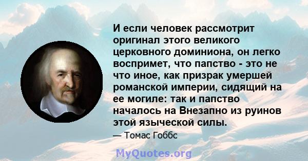 И если человек рассмотрит оригинал этого великого церковного доминиона, он легко воспримет, что папство - это не что иное, как призрак умершей романской империи, сидящий на ее могиле: так и папство началось на Внезапно