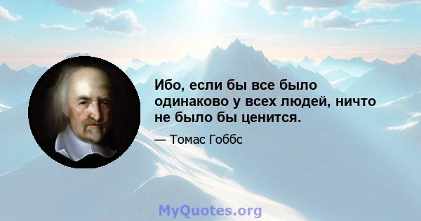 Ибо, если бы все было одинаково у всех людей, ничто не было бы ценится.