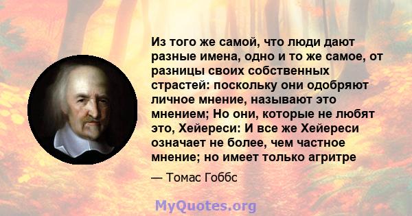 Из того же самой, что люди дают разные имена, одно и то же самое, от разницы своих собственных страстей: поскольку они одобряют личное мнение, называют это мнением; Но они, которые не любят это, Хейереси: И все же