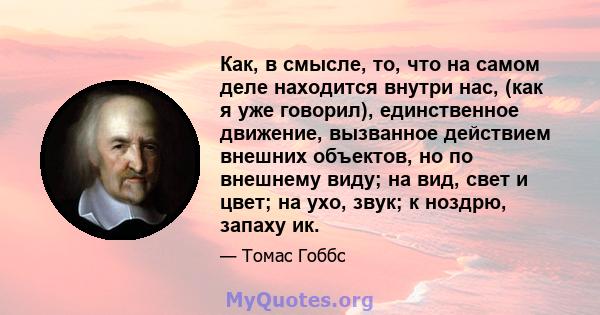 Как, в смысле, то, что на самом деле находится внутри нас, (как я уже говорил), единственное движение, вызванное действием внешних объектов, но по внешнему виду; на вид, свет и цвет; на ухо, звук; к ноздрю, запаху ик.