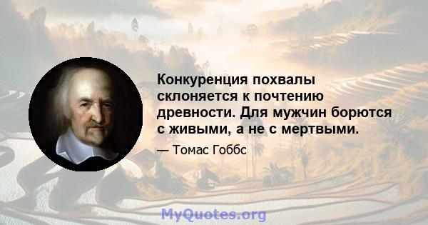 Конкуренция похвалы склоняется к почтению древности. Для мужчин борются с живыми, а не с мертвыми.