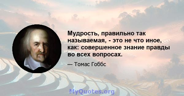 Мудрость, правильно так называемая, - это не что иное, как: совершенное знание правды во всех вопросах.