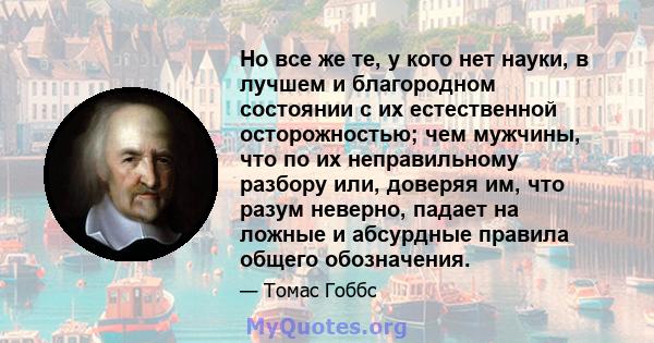 Но все же те, у кого нет науки, в лучшем и благородном состоянии с их естественной осторожностью; чем мужчины, что по их неправильному разбору или, доверяя им, что разум неверно, падает на ложные и абсурдные правила