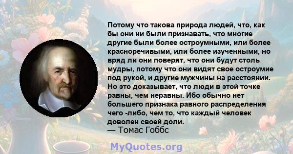 Потому что такова природа людей, что, как бы они ни были признавать, что многие другие были более остроумными, или более красноречивыми, или более изученными, но вряд ли они поверят, что они будут столь мудры, потому