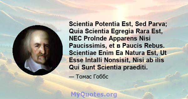 Scientia Potentia Est, Sed Parva; Quia Scientia Egregia Rara Est, NEC ProInde Apparens Nisi Paucissimis, et в Paucis Rebus. Scientiae Enim Ea Natura Est, Ut Esse Intalli Nonsisit, Nisi ab ilis Qui Sunt Scientia praediti.